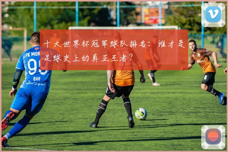 十大世界杯冠军球队排名:谁才是足球史上的真正王者?