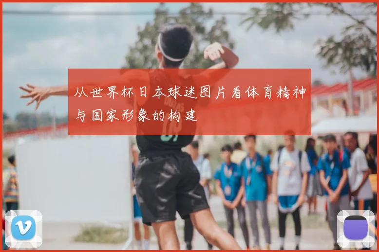 从世界杯日本球迷图片看体育精神与国家形象的构建