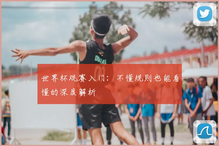 世界杯观赛入门:不懂规则也能看懂的深度解析
