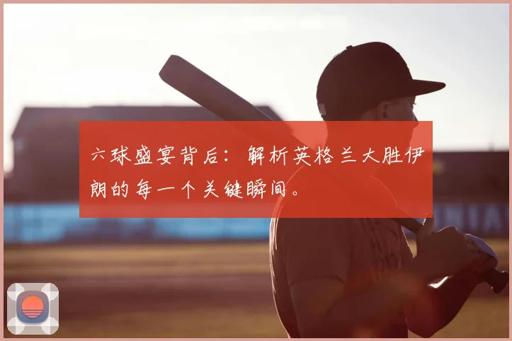 六球盛宴背后：解析英格兰大胜伊朗的每一个关键瞬间。