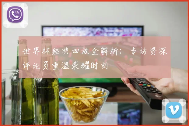 世界杯经典回放全解析:专访资深评论员重温荣耀时刻