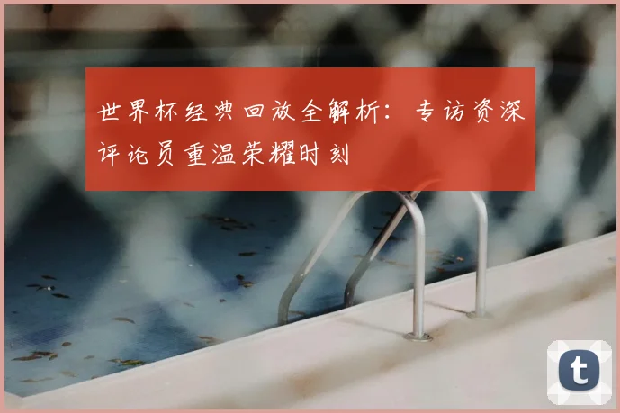 世界杯经典回放全解析：专访资深评论员重温荣耀时刻