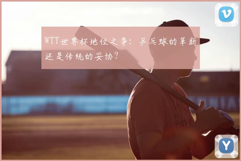 WTT世界杯地位之争:乒乓球的革新还是传统的妥协?