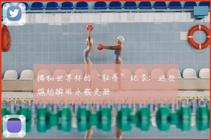 揭秘世界杯的“耻辱”纪录：这些尴尬瞬间永载史册