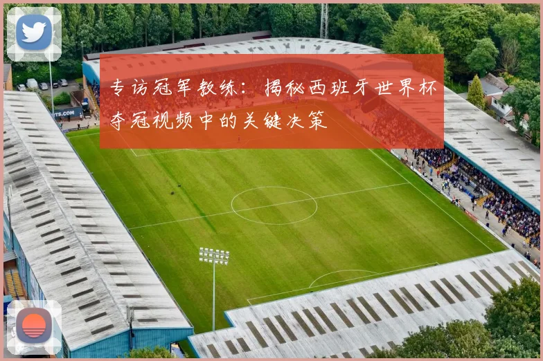 专访冠军教练：揭秘西班牙世界杯夺冠视频中的关键决策