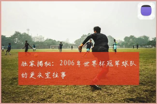独家揭秘：2006年世界杯冠军球队的更衣室往事