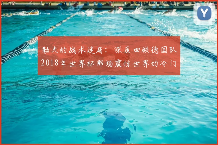 勒夫的战术迷局:深度回顾德国队2018年世界杯那场震惊世界的冷门