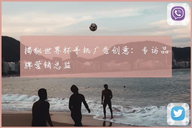 揭秘世界杯手机广告创意：专访品牌营销总监