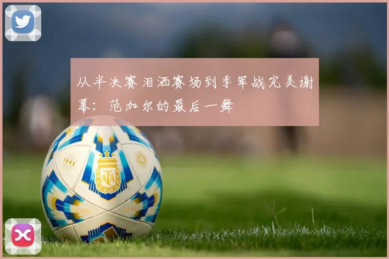 从半决赛泪洒赛场到季军战完美谢幕：范加尔的最后一舞