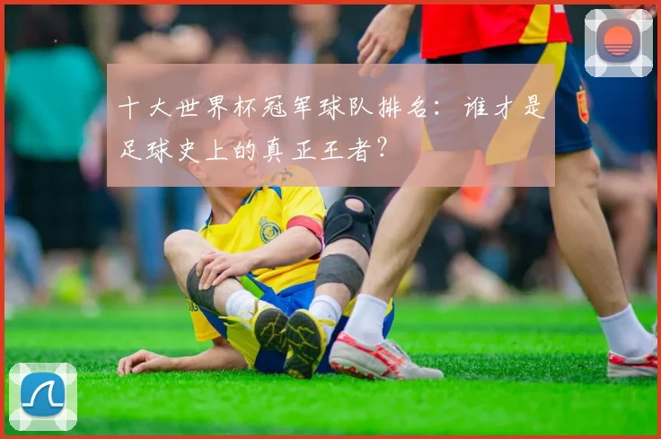 十大世界杯冠军球队排名：谁才是足球史上的真正王者？