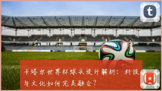卡塔尔世界杯球衣设计解析：科技与文化如何完美融合？