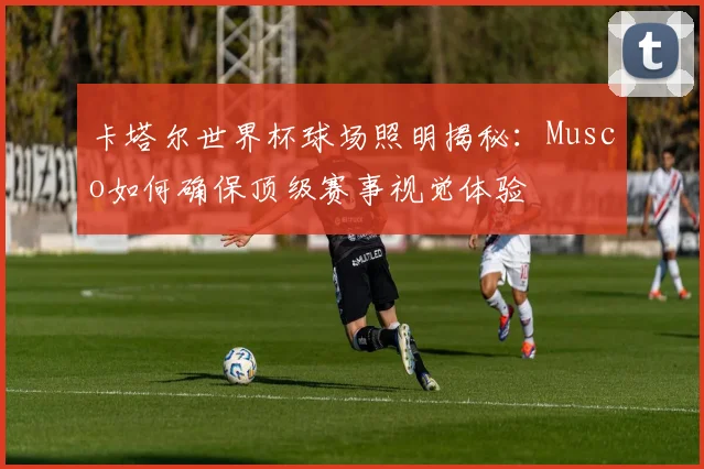 卡塔尔世界杯球场照明揭秘：Musco如何确保顶级赛事视觉体验