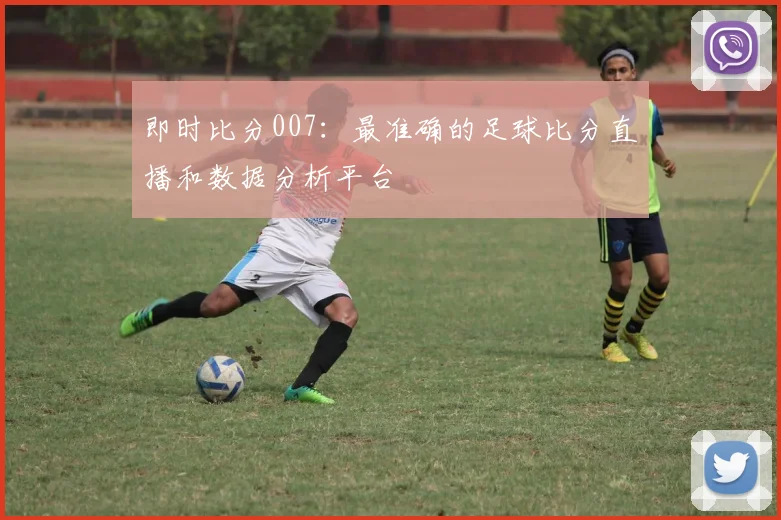 即时比分007：最准确的足球比分直播和数据分析平台