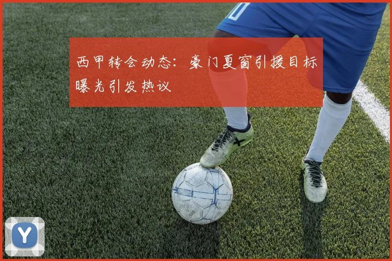 西甲转会动态：豪门夏窗引援目标曝光引发热议