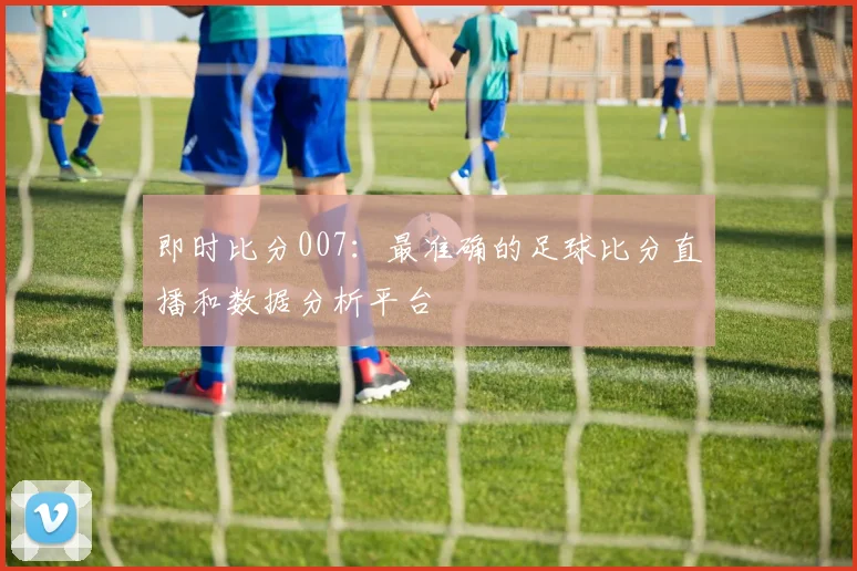 即时比分007：最准确的足球比分直播和数据分析平台