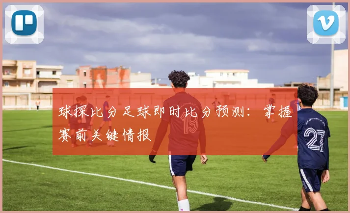 球探比分足球即时比分预测：掌握赛前关键情报