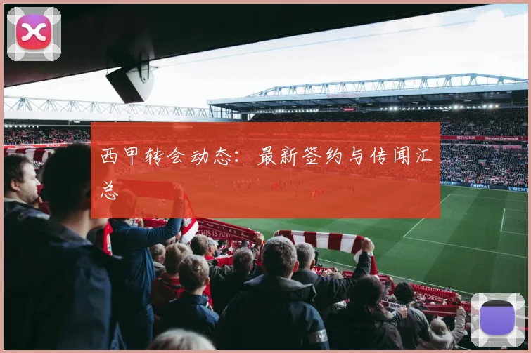 西甲转会动态：最新签约与传闻汇总