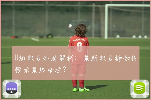 H组积分乱局解析：最新积分榜如何预示最终命运？